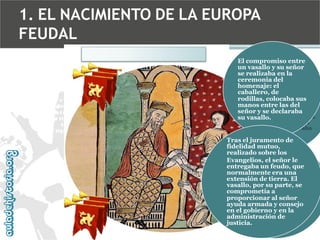 1. EL NACIMIENTO DE LA EUROPA
FEUDAL
El compromiso entre
un vasallo y su señor
se realizaba en la
ceremonia del
homenaje: el
caballero, de
rodillas, colocaba sus
manos entre las del
señor y se declaraba
su vasallo.
Tras el juramento de
fidelidad mutuo,
realizado sobre los
Evangelios, el señor le
entregaba un feudo, que
normalmente era una
extensión de tierra. El
vasallo, por su parte, se
comprometía a
proporcionar al señor
ayuda armada y consejo
en el gobierno y en la
administración de
justicia.

 
