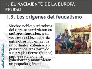 1. EL NACIMIENTO DE LA EUROPA
FEUDAL

1.3. Los orígenes del feudalismo
• Muchos nobles y miembros
del clero se convirtieron en
señores feudales. A su
vez , esta nobleza repartía
entre otros nobles menos
importantes, caballeros o
guerreros, una parte de
sus propias tierras (feudos)
para que vivieran, las
gobernaran y mantuvieran
un pequeño ejército.

 