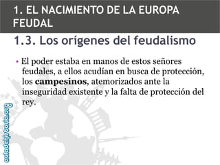 1. EL NACIMIENTO DE LA EUROPA
FEUDAL

1.3. Los orígenes del feudalismo
• El poder estaba en manos de estos señores
feudales, a ellos acudían en busca de protección,
los campesinos, atemorizados ante la
inseguridad existente y la falta de protección del
rey.

 