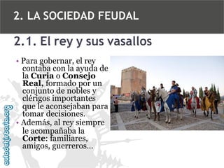 2. LA SOCIEDAD FEUDAL

2.1. El rey y sus vasallos
• Para gobernar, el rey
contaba con la ayuda de
la Curia o Consejo
Real, formado por un
conjunto de nobles y
clérigos importantes
que le aconsejaban para
tomar decisiones.
• Además, al rey siempre
le acompañaba la
Corte: familiares,
amigos, guerreros…

 
