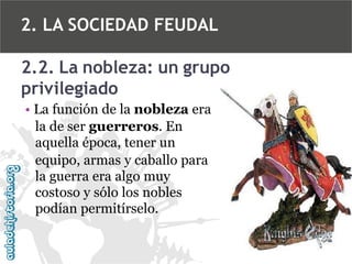 2. LA SOCIEDAD FEUDAL
2.2. La nobleza: un grupo
privilegiado
• La función de la nobleza era
la de ser guerreros. En
aquella época, tener un
equipo, armas y caballo para
la guerra era algo muy
costoso y sólo los nobles
podían permitírselo.

 