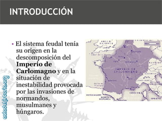INTRODUCCIÓN

• El sistema feudal tenía
su origen en la
descomposición del
Imperio de
Carlomagno y en la
situación de
inestabilidad provocada
por las invasiones de
normandos,
musulmanes y
húngaros.

 