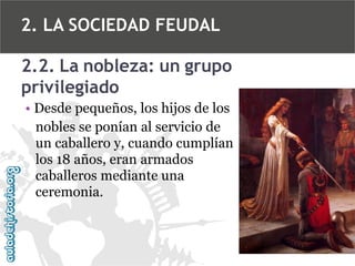 2. LA SOCIEDAD FEUDAL
2.2. La nobleza: un grupo
privilegiado
• Desde pequeños, los hijos de los
nobles se ponían al servicio de
un caballero y, cuando cumplían
los 18 años, eran armados
caballeros mediante una
ceremonia.

 