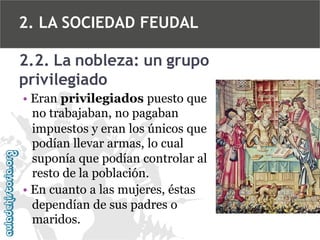 2. LA SOCIEDAD FEUDAL
2.2. La nobleza: un grupo
privilegiado
• Eran privilegiados puesto que
no trabajaban, no pagaban
impuestos y eran los únicos que
podían llevar armas, lo cual
suponía que podían controlar al
resto de la población.
• En cuanto a las mujeres, éstas
dependían de sus padres o
maridos.

 