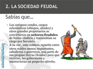 2. LA SOCIEDAD FEUDAL

Sabías que…
• Los antiguos condes, cargos
eclesiásticos (obispos, abades) y
otros grandes propietarios se
convirtieron en señores feudales
de forma vitalicia y transmitían su
cargo por herencia.
• A su vez , esta nobleza repartía entre
otros nobles menos importantes,
caballeros o guerreros, una parte de
sus propias tierras (feudos) para que
vivieran, las gobernaran y
mantuvieran un pequeño ejército.

 