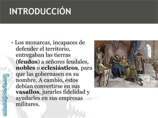 INTRODUCCIÓN

• Los monarcas, incapaces de
defender el territorio,
entregaban las tierras
(feudos) a señores feudales,
nobles o eclesiásticos, para
que las gobernasen en su
nombre. A cambio, éstos
debían convertirse en sus
vasallos, jurarles fidelidad y
ayudarles en sus empresas
militares.

 