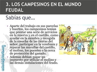 3. LOS CAMPESINOS EN EL MUNDO
FEUDAL

Sabías que…
• Aparte del trabajo en sus parcelas
y huertos, los campesinos tenían
que prestar una serie de servicios
en la reserva y en el castillo, como
ayudar en la siembra y recogida
de la cosecha de las tierras del
señor, participar en la vendimia y
reparar las murallas del castillo,
el molino, los puentes o la cerca
de protección del ganado.
• Además debían pagar un
impuesto por utilizar el molino y
las demás instalaciones del feudo.

 