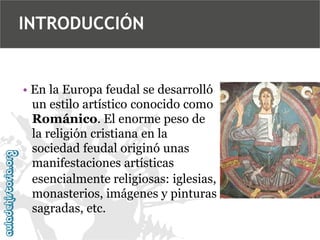 INTRODUCCIÓN

• En la Europa feudal se desarrolló
un estilo artístico conocido como
Románico. El enorme peso de
la religión cristiana en la
sociedad feudal originó unas
manifestaciones artísticas
esencialmente religiosas: iglesias,
monasterios, imágenes y pinturas
sagradas, etc.

 
