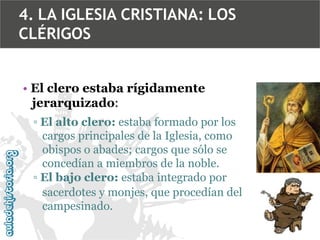 4. LA IGLESIA CRISTIANA: LOS
CLÉRIGOS
• El clero estaba rígidamente
jerarquizado:
▫ El alto clero: estaba formado por los
cargos principales de la Iglesia, como
obispos o abades; cargos que sólo se
concedían a miembros de la noble.
▫ El bajo clero: estaba integrado por
sacerdotes y monjes, que procedían del
campesinado.

 