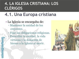 4. LA IGLESIA CRISTIANA: LOS
CLÉRIGOS

4.1. Una Europa cristiana
• La Iglesia se encargaba de:
▫ Mantener la unidad de los
creyentes.
▫ Fijar las obligaciones religiosas.
▫ Prescribir la caridad, la vida
virtuosa y la donación de
bienes a la Iglesia al morir.

 