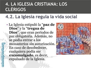4. LA IGLESIA CRISTIANA: LOS
CLÉRIGOS
4.2. La Iglesia regula la vida social
• La Iglesia estipuló la “paz de
Dios” y la “tregua de
Dios”, que eran períodos de
paz obligatoria. Además, no
se podía entrar a los
monasterios sin autorización.
En caso de desobedecer,
cualquiera podía ser
excomulgado, es decir,
expulsado de la Iglesia.

 