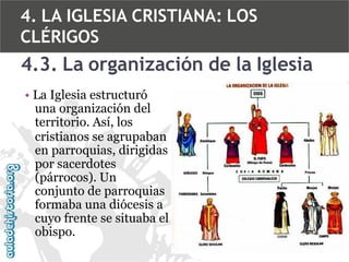 4. LA IGLESIA CRISTIANA: LOS
CLÉRIGOS

4.3. La organización de la Iglesia
• La Iglesia estructuró
una organización del
territorio. Así, los
cristianos se agrupaban
en parroquias, dirigidas
por sacerdotes
(párrocos). Un
conjunto de parroquias
formaba una diócesis a
cuyo frente se situaba el
obispo.

 