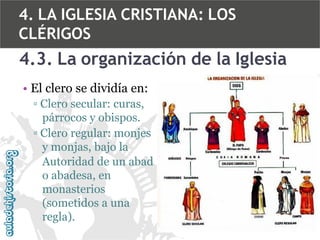 4. LA IGLESIA CRISTIANA: LOS
CLÉRIGOS

4.3. La organización de la Iglesia
• El clero se dividía en:
▫ Clero secular: curas,
párrocos y obispos.
▫ Clero regular: monjes
y monjas, bajo la
Autoridad de un abad
o abadesa, en
monasterios
(sometidos a una
regla).

 
