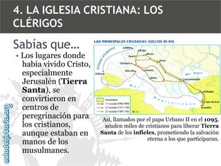4. LA IGLESIA CRISTIANA: LOS
CLÉRIGOS

Sabías que…

• Los lugares donde
había vivido Cristo,
especialmente
Jerusalén (Tierra
Santa), se
convirtieron en
centros de
peregrinación para
los cristianos,
aunque estaban en
manos de los
musulmanes.

Así, llamados por el papa Urbano II en el 1095,
acuden miles de cristianos para liberar Tierra
Santa de los infieles, prometiendo la salvación
eterna a los que participaran.

 