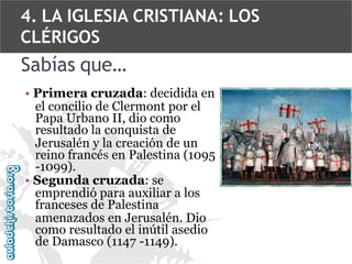 4. LA IGLESIA CRISTIANA: LOS
CLÉRIGOS

Sabías que…
• Primera cruzada: decidida en
el concilio de Clermont por el
Papa Urbano II, dio como
resultado la conquista de
Jerusalén y la creación de un
reino francés en Palestina (1095
-1099).
• Segunda cruzada: se
emprendió para auxiliar a los
franceses de Palestina
amenazados en Jerusalén. Dio
como resultado el inútil asedio
de Damasco (1147 -1149).

 