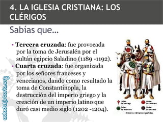 4. LA IGLESIA CRISTIANA: LOS
CLÉRIGOS

Sabías que…
• Tercera cruzada: fue provocada
por la toma de Jerusalén por el
sultán egipcio Saladino (1189 -1192).
• Cuarta cruzada: fue organizada
por los señores franceses y
venecianos, dando como resultado la
toma de Constantinopla, la
destrucción del imperio griego y la
creación de un imperio latino que
duró casi medio siglo (1202 -1204).

 