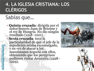 4. LA IGLESIA CRISTIANA: LOS
CLÉRIGOS

Sabías que…
• Quinta cruzada: dirigida por el
señor francés Juan de Brienne y
el rey de Hungría. No dio ningún
resultado (1218 -1221).
• Sexta cruzada: tuvo la
particularidad de que el jefe de la
expedición estaba excomulgado,
y en vez de atacar a los
musulmanes negoció con ellos,
obteniendo que los peregrinos
pudiesen visitar Jerusalén (1228 1229).

 