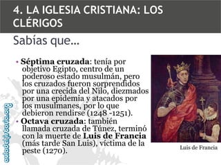 4. LA IGLESIA CRISTIANA: LOS
CLÉRIGOS

Sabías que…
• Séptima cruzada: tenía por
objetivo Egipto, centro de un
poderoso estado musulmán, pero
los cruzados fueron sorprendidos
por una crecida del Nilo, diezmados
por una epidemia y atacados por
los musulmanes, por lo que
debieron rendirse (1248 -1251).
• Octava cruzada: también
llamada cruzada de Túnez, terminó
con la muerte de Luis de Francia
(más tarde San Luis), víctima de la
peste (1270).

Luis de Francia

 