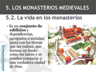 5. LOS MONASTERIOS MEDIEVALES
5.2. La vida en los monasterios
• Es un conjunto de
edificios y
dependencias,
agrupados o aisladas,
junto con las tierras
que las rodean, que
forman un feudo
como los laicos y se
pueden comparar a
una verdadera ciudad
de Dios.

 