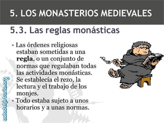 5. LOS MONASTERIOS MEDIEVALES
5.3. Las reglas monásticas
• Las órdenes religiosas
estaban sometidas a una
regla, o un conjunto de
normas que regulaban todas
las actividades monásticas.
Se establecía el rezo, la
lectura y el trabajo de los
monjes.
• Todo estaba sujeto a unos
horarios y a unas normas.

 