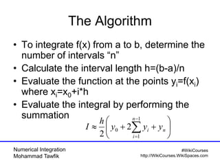 Numerical Integration
Mohammad Tawfik
#WikiCourses
http://WikiCourses.WikiSpaces.com
The Algorithm
• To integrate f(x) from a to b, determine the
number of intervals “n”
• Calculate the interval length h=(b-a)/n
• Evaluate the function at the points yi=f(xi)
where xi=x0+i*h
• Evaluate the integral by performing the
summation






 


n
n
i
i yyy
h
I
1
1
0 2
2
 