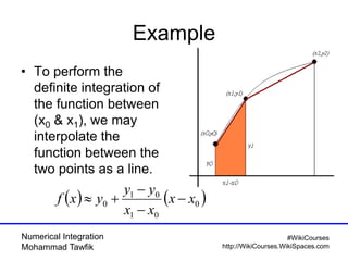 Numerical Integration
Mohammad Tawfik
#WikiCourses
http://WikiCourses.WikiSpaces.com
Example
• To perform the
definite integration of
the function between
(x0 & x1), we may
interpolate the
function between the
two points as a line.
   0
01
01
0 xx
xx
yy
yxf 



 