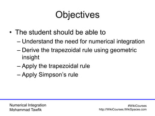 Numerical Integration
Mohammad Tawfik
#WikiCourses
http://WikiCourses.WikiSpaces.com
Objectives
• The student should be able to
– Understand the need for numerical integration
– Derive the trapezoidal rule using geometric
insight
– Apply the trapezoidal rule
– Apply Simpson’s rule
 