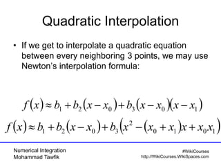 Numerical Integration
Mohammad Tawfik
#WikiCourses
http://WikiCourses.WikiSpaces.com
Quadratic Interpolation
• If we get to interpolate a quadratic equation
between every neighboring 3 points, we may use
Newton’s interpolation formula:
      103021 xxxxbxxbbxf 
      1010
2
3021 xxxxxxbxxbbxf 
 