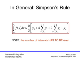 Numerical Integration
Mohammad Tawfik
#WikiCourses
http://WikiCourses.WikiSpaces.com
In General: Simpson’s Rule
  





 




n
n
i
i
n
i
i
x
x
yyyy
h
dxxf
n 2
,..4,2
1
,..3,1
0 24
30
NOTE: the number of intervals HAS TO BE even
 