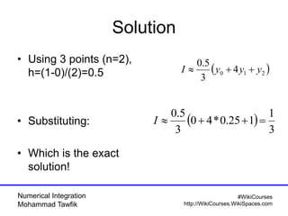 Numerical Integration
Mohammad Tawfik
#WikiCourses
http://WikiCourses.WikiSpaces.com
Solution
• Using 3 points (n=2),
h=(1-0)/(2)=0.5
• Substituting:
• Which is the exact
solution!
 210 4
3
5.0
yyyI 
 
3
1
125.0*40
3
5.0
I
 