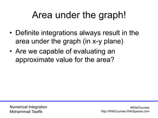 Numerical Integration
Mohammad Tawfik
#WikiCourses
http://WikiCourses.WikiSpaces.com
Area under the graph!
• Definite integrations always result in the
area under the graph (in x-y plane)
• Are we capable of evaluating an
approximate value for the area?
 