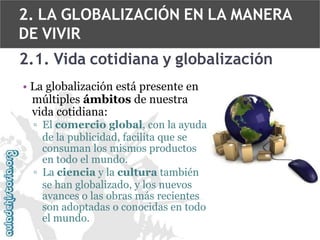 2. LA GLOBALIZACIÓN EN LA MANERA
DE VIVIR
2.1. Vida cotidiana y globalización
• La globalización está presente en
múltiples ámbitos de nuestra
vida cotidiana:
▫ El comercio global, con la ayuda
de la publicidad, facilita que se
consuman los mismos productos
en todo el mundo.
▫ La ciencia y la cultura también
se han globalizado, y los nuevos
avances o las obras más recientes
son adoptadas o conocidas en todo
el mundo.

 
