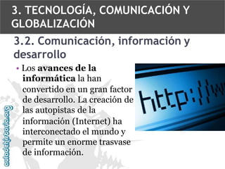 3. TECNOLOGÍA, COMUNICACIÓN Y
GLOBALIZACIÓN

3.2. Comunicación, información y
desarrollo
• Los avances de la
informática la han
convertido en un gran factor
de desarrollo. La creación de
las autopistas de la
información (Internet) ha
interconectado el mundo y
permite un enorme trasvase
de información.

 