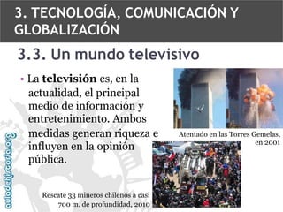 3. TECNOLOGÍA, COMUNICACIÓN Y
GLOBALIZACIÓN

3.3. Un mundo televisivo
• La televisión es, en la
actualidad, el principal
medio de información y
entretenimiento. Ambos
medidas generan riqueza e
influyen en la opinión
pública.
Rescate 33 mineros chilenos a casi
700 m. de profundidad, 2010

Atentado en las Torres Gemelas,
en 2001

 