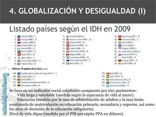 4. GLOBALIZACIÓN Y DESIGUALDAD (I)
Listado países según el IDH en 2009

Se basa en un indicador social estadístico compuesto por tres parámetros:
Vida larga y saludable (medida según la esperanza de vida al nacer).
Educación (medida por la tasa de alfabetización de adultos y la tasa bruta
combinada de matriculación en educación primaria, secundaria y superior, así como
los años de duración de la educación obligatoria).
Nivel de vida digno (medido por el PIB per cápita PPA en dólares).

 