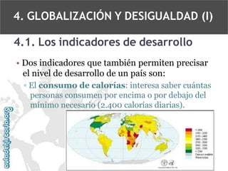 4. GLOBALIZACIÓN Y DESIGUALDAD (I)
4.1. Los indicadores de desarrollo
• Dos indicadores que también permiten precisar
el nivel de desarrollo de un país son:
▫ El consumo de calorías: interesa saber cuántas
personas consumen por encima o por debajo del
mínimo necesario (2.400 calorías diarias).

 