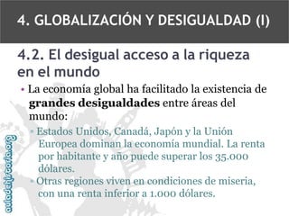 4. GLOBALIZACIÓN Y DESIGUALDAD (I)
4.2. El desigual acceso a la riqueza
en el mundo
• La economía global ha facilitado la existencia de
grandes desigualdades entre áreas del
mundo:
▫ Estados Unidos, Canadá, Japón y la Unión
Europea dominan la economía mundial. La renta
por habitante y año puede superar los 35.000
dólares.
▫ Otras regiones viven en condiciones de miseria,
con una renta inferior a 1.000 dólares.

 