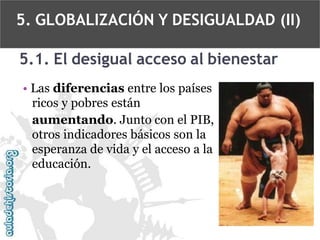 5. GLOBALIZACIÓN Y DESIGUALDAD (II)
5.1. El desigual acceso al bienestar
• Las diferencias entre los países
ricos y pobres están
aumentando. Junto con el PIB,
otros indicadores básicos son la
esperanza de vida y el acceso a la
educación.

 
