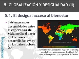 5. GLOBALIZACIÓN Y DESIGUALDAD (II)

5.1. El desigual acceso al bienestar
• Existen grandes
desigualdades entre
la esperanza de
vida media al nacer
en los países
desarrollados (78) y
en los países pobres
(53).

España ocupa el segundo lugar en el ranking
mundial, con una esperanza de vida de 81’1
años, sólo superada por Japón con 82’6 años

 