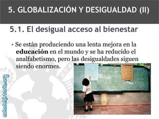 5. GLOBALIZACIÓN Y DESIGUALDAD (II)
5.1. El desigual acceso al bienestar
• Se están produciendo una lenta mejora en la
educación en el mundo y se ha reducido el
analfabetismo, pero las desigualdades siguen
siendo enormes.

 