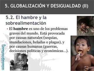 5. GLOBALIZACIÓN Y DESIGUALDAD (II)
5.2. El hambre y la
sobrealimentación
• El hambre es uno de los problemas
graves del mundo. Está provocada
por causas naturales (sequías,
inundaciones, heladas o plagas), y
por causas humanas (guerras,
decisiones políticas y económicas…).

 