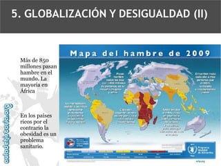 5. GLOBALIZACIÓN Y DESIGUALDAD (II)

Más de 850
millones pasan
hambre en el
mundo. La
mayoría en
África

En los países
ricos por el
contrario la
obesidad es un
problema
sanitario.

 