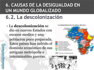 6. CAUSAS DE LA DESIGUALDAD EN
UN MUNDO GLOBALIZADO

6.2. La descolonización
• La descolonización se
dio en nuevos Estados con
escasos medios y una
población poco preparada.
Estos países han sufrido el
dominio económico de sus
antiguas metrópolis e
interminables guerras.

 
