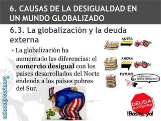 6. CAUSAS DE LA DESIGUALDAD EN
UN MUNDO GLOBALIZADO
6.3. La globalización y la deuda
externa
• La globalización ha
aumentado las diferencias: el
comercio desigual con los
países desarrollados del Norte
endeuda a los países pobres
del Sur.

 