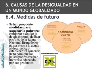 6. CAUSAS DE LA DESIGUALDAD EN
UN MUNDO GLOBALIZADO

6.4. Medidas de futuro
• Se han propuesto
medidas para
superar la pobreza:
condonar o anular la
deuda externa; dedicar
el 0’7 % de la Renta
Nacional Bruta de los
países ricos a la ayuda
al desarrollo; o
establecer un comercio
justo para que los
países pobres reciban
un precio adecuado
por sus productos.

 