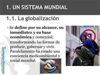 1. UN SISTEMA MUNDIAL
1.1. La globalización
• Se define por su alcance, su
inmediatez y su base
económica y comercial;
transformando las formas de
producir, gobernar y vivir.
Paralelamente ha creado una
conciencia medioambiental y
social mundial.

 