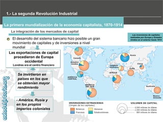 1.- La segunda Revolución Industrial
La primera mundialización de la economía capitalista, 1870-1914
La integración de los mercados de capital

El desarrollo del sistema bancario hizo posible un gran
movimiento de capitales y de inversiones a nivel
mundial

Las exportaciones de capital
procedieron de Europa
occidental
Londres era el centro financiero

Se invirtieron en
países en los que
se obtenían mayor
rendimiento

- América, Rusia y
en los propios
imperios coloniales

Las inversiones de capitales
realizadas por Europa y Estados
Unidos en el exterior hasta 1914

 