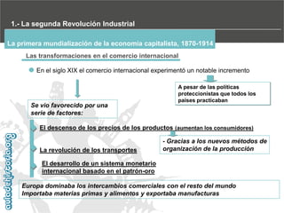 1.- La segunda Revolución Industrial
La primera mundialización de la economía capitalista, 1870-1914
Las transformaciones en el comercio internacional
En el siglo XIX el comercio internacional experimentó un notable incremento

Se vio favorecido por una
serie de factores:

A pesar de las políticas
proteccionistas que todos los
países practicaban

El descenso de los precios de los productos (aumentan los consumidores)

La revolución de los transportes

- Gracias a los nuevos métodos de
organización de la producción

El desarrollo de un sistema monetario
internacional basado en el patrón-oro
Europa dominaba los intercambios comerciales con el resto del mundo
Importaba materias primas y alimentos y exportaba manufacturas

 