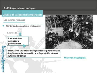 3.- El imperialismo europeo
Causas de la expansión imperialista
Las razones religiosas
El interés de extender el cristianismo
A través de

Las misiones
católicas y
protestantes
-Realizaron una labor evangelizadora y humanitaria
-Legitimaron la expansión y la imposición de una
cultura occidental

Misiones escolapias

 