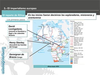3.- El imperialismo europeo
El reparto de África

En los inicios fueron decisivos los exploradores, misioneros y
aventureros

Los primeros pasos

David
Levingstone,
remontó el Zambeze y
llegó a las cataratas
Victoria

Henry Stanley,
descubrió las fuentes
del Congo

Savorgnan de
Brazza Congo

África hacia 1870

 